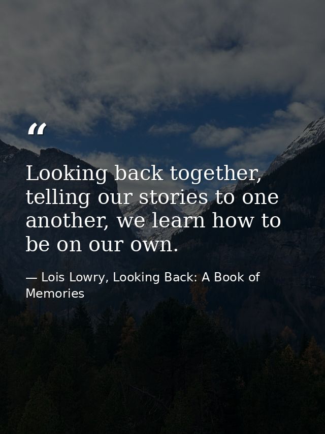Looking back together, telling our stories to one another, we learn how to be on our own. — Lois Lowry, Looking Back: A Book of Memories