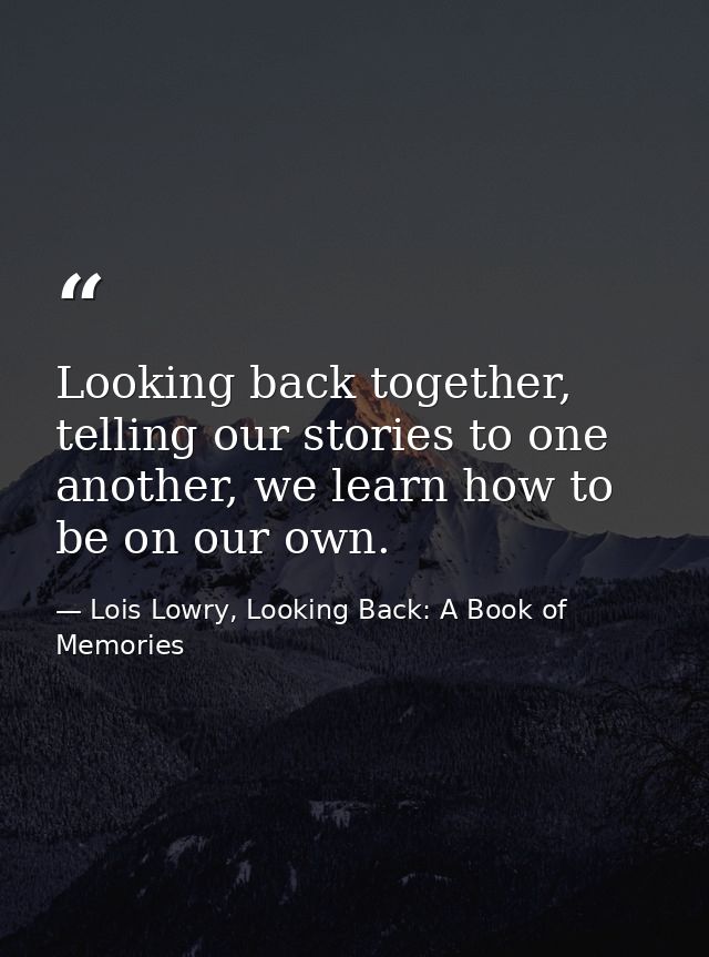 Looking back together, telling our stories to one another, we learn how to be on our own. — Lois Lowry, Looking Back: A Book of Memories