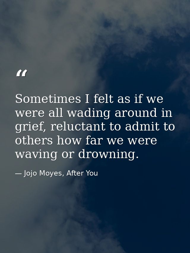Sometimes I felt as if we were all wading around in grief, reluctant to admit to others how far we were waving or drowni — Jojo Moyes, After You