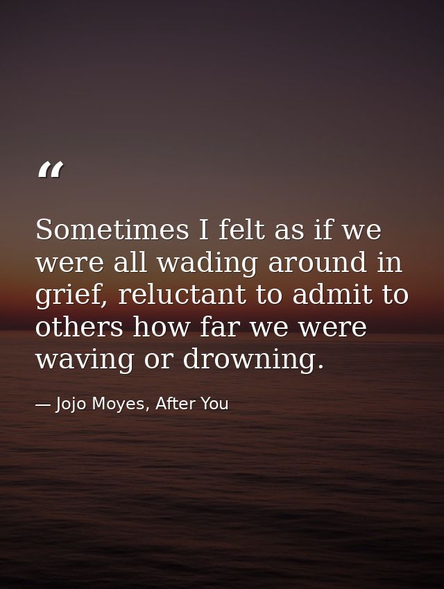 Sometimes I felt as if we were all wading around in grief, reluctant to admit to others how far we were waving or drowni — Jojo Moyes, After You