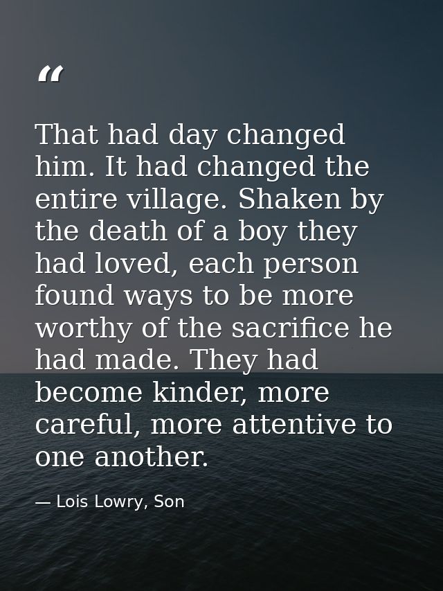 That had day changed him. It had changed the entire village. Shaken by the death of a boy they had loved, each person fo — Lois Lowry, Son