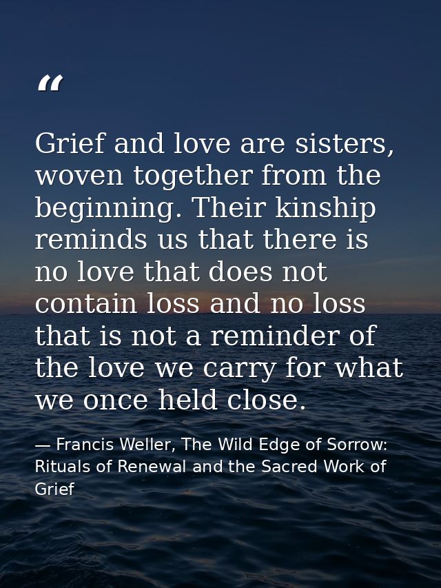 Grief and love are sisters, woven together from the beginning. Their kinship reminds us that there is no love that does  — Francis Weller, The Wild Edge of Sorrow: Rituals of Renewal and the Sacred Work of Grief