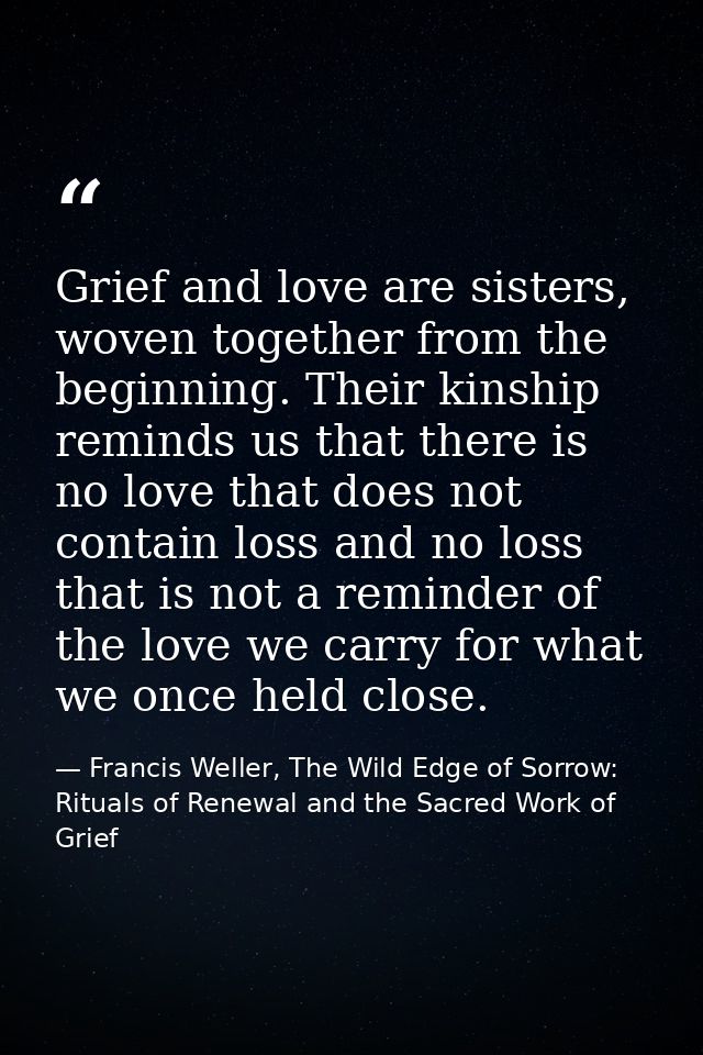 Grief and love are sisters, woven together from the beginning. Their kinship reminds us that there is no love that does  — Francis Weller, The Wild Edge of Sorrow: Rituals of Renewal and the Sacred Work of Grief