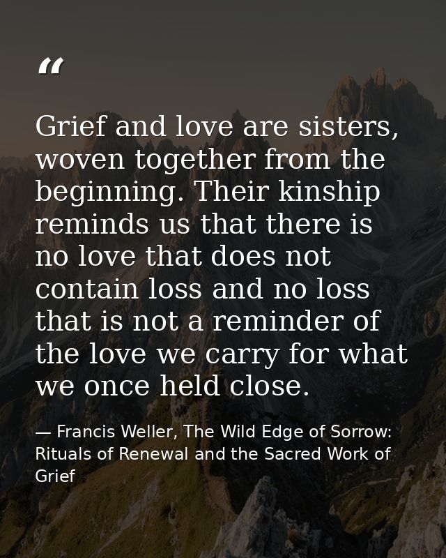 Grief and love are sisters, woven together from the beginning. Their kinship reminds us that there is no love that does  — Francis Weller, The Wild Edge of Sorrow: Rituals of Renewal and the Sacred Work of Grief