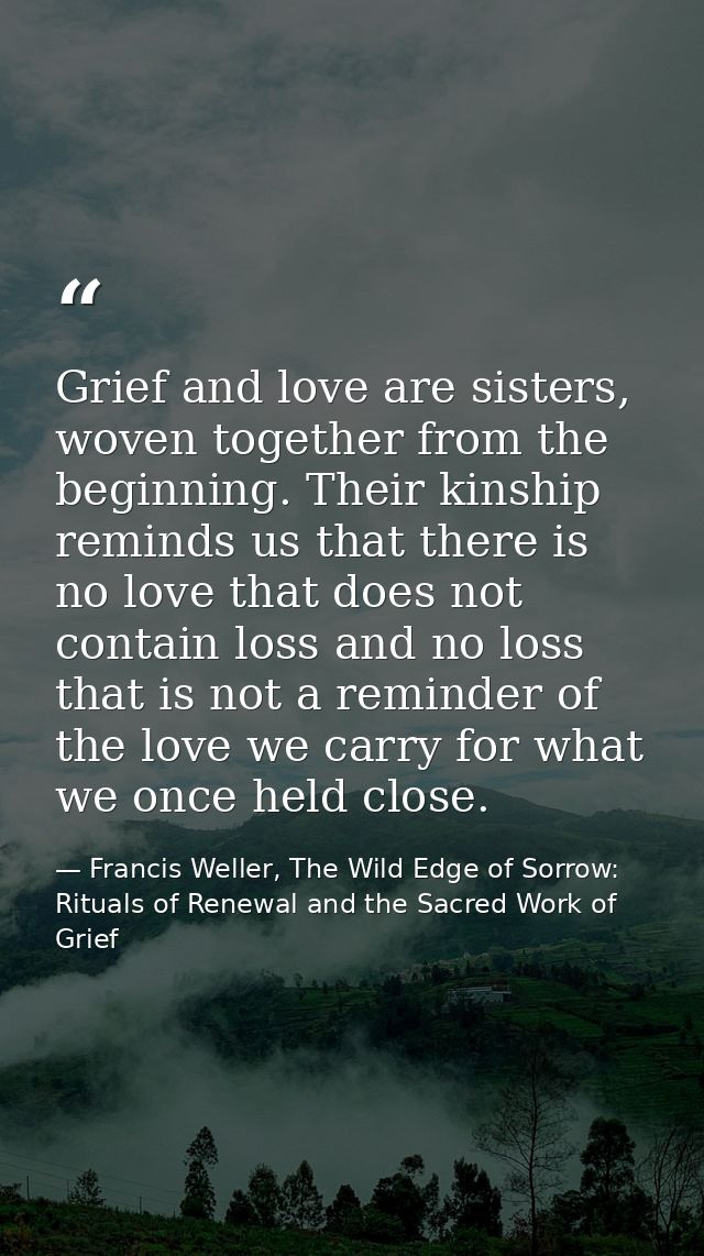 Grief and love are sisters, woven together from the beginning. Their kinship reminds us that there is no love that does  — Francis Weller, The Wild Edge of Sorrow: Rituals of Renewal and the Sacred Work of Grief