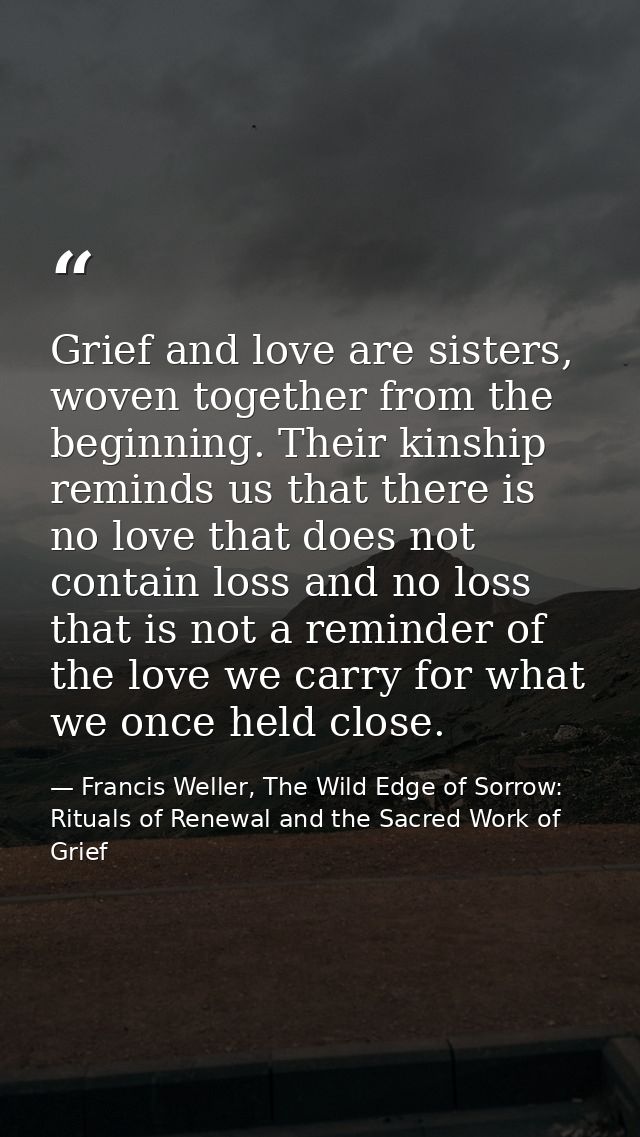 Grief and love are sisters, woven together from the beginning. Their kinship reminds us that there is no love that does  — Francis Weller, The Wild Edge of Sorrow: Rituals of Renewal and the Sacred Work of Grief