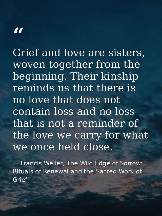 Grief and love are sisters, woven together from the beginning. Their kinship reminds us that there is no love that does  — Francis Weller, The Wild Edge of Sorrow: Rituals of Renewal and the Sacred Work of Grief