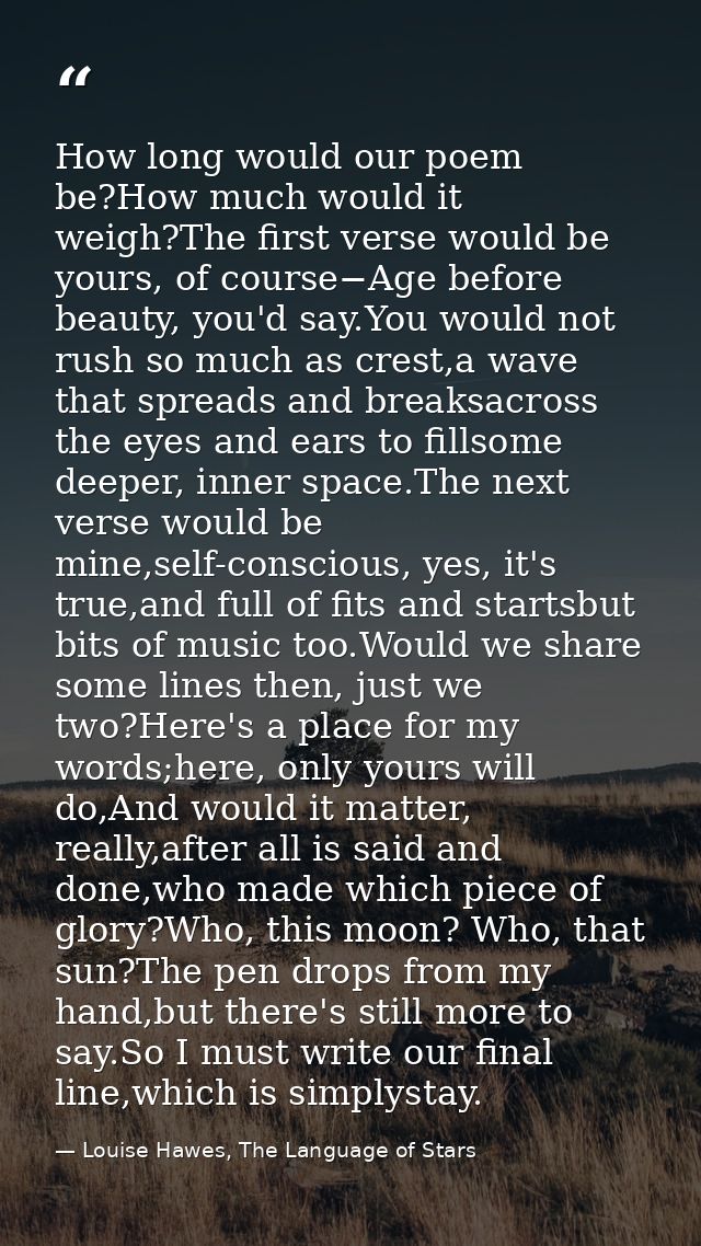 How long would our poem be?How much would it weigh?The first verse would be yours, of course−Age before beauty, you'd sa — Louise Hawes, The Language of Stars