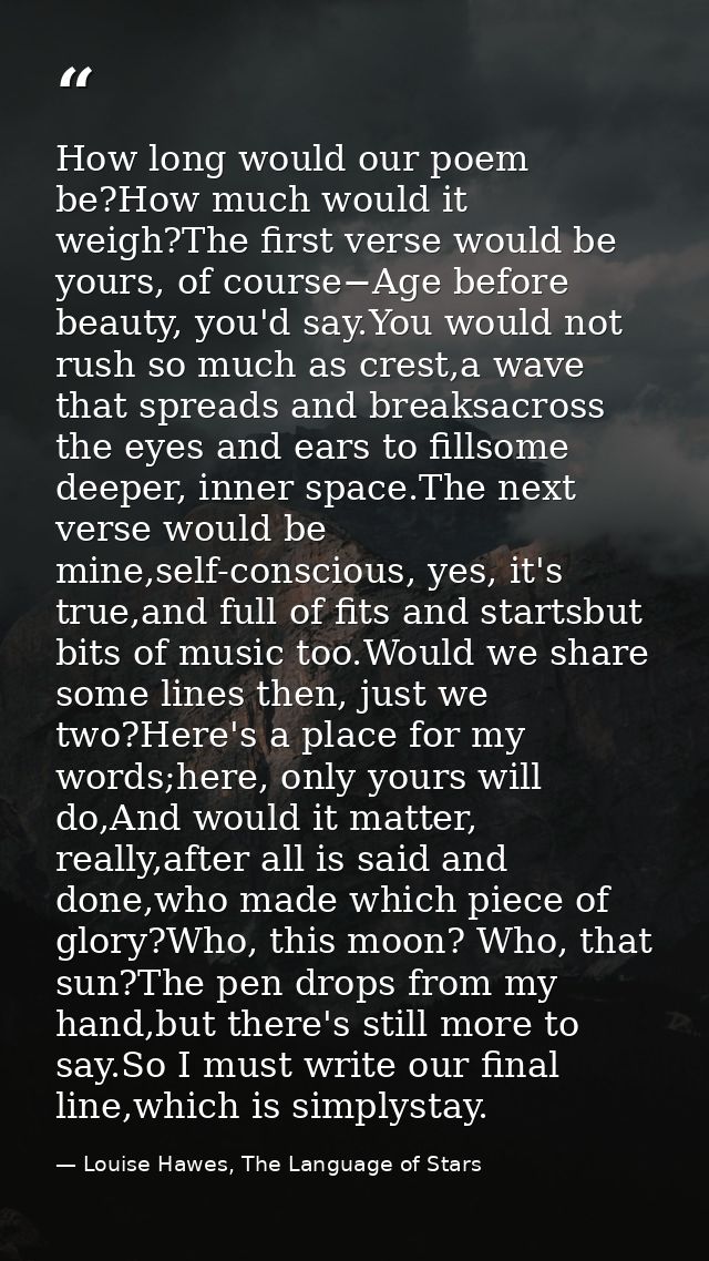How long would our poem be?How much would it weigh?The first verse would be yours, of course−Age before beauty, you'd sa — Louise Hawes, The Language of Stars