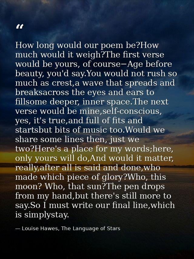How long would our poem be?How much would it weigh?The first verse would be yours, of course−Age before beauty, you'd sa — Louise Hawes, The Language of Stars
