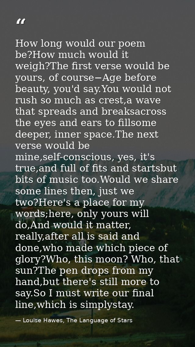 How long would our poem be?How much would it weigh?The first verse would be yours, of course−Age before beauty, you'd sa — Louise Hawes, The Language of Stars