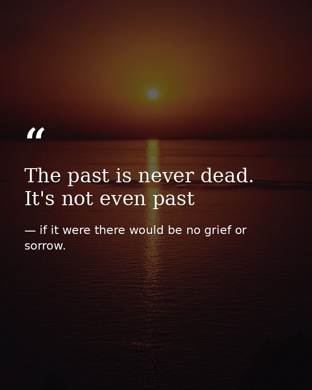The past is never dead. It's not even past — if it were there would be no grief or sorrow.