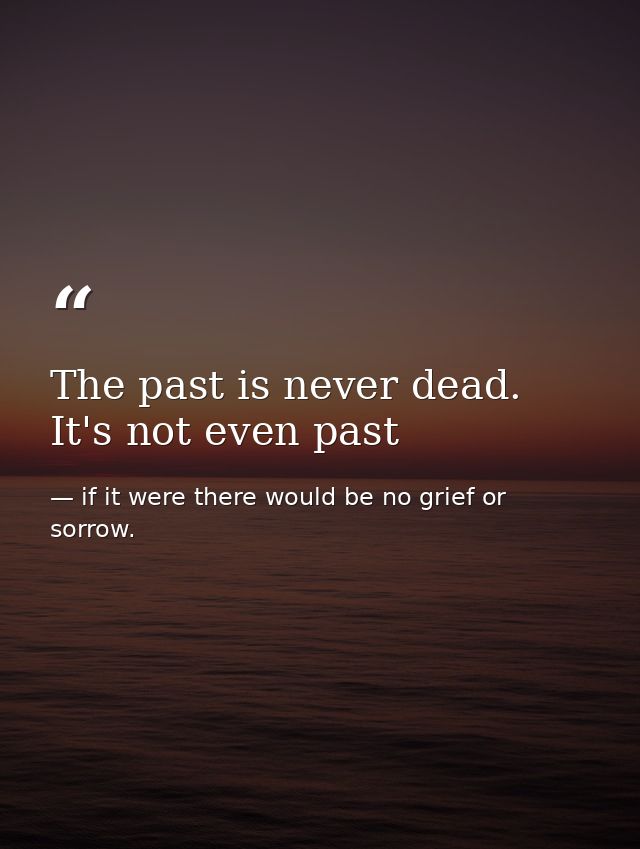 The past is never dead. It's not even past — if it were there would be no grief or sorrow.