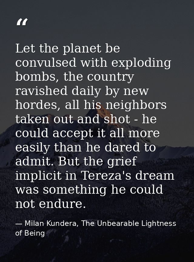 Let the planet be convulsed with exploding bombs, the country ravished daily by new hordes, all his neighbors taken out  — Milan Kundera, The Unbearable Lightness of Being