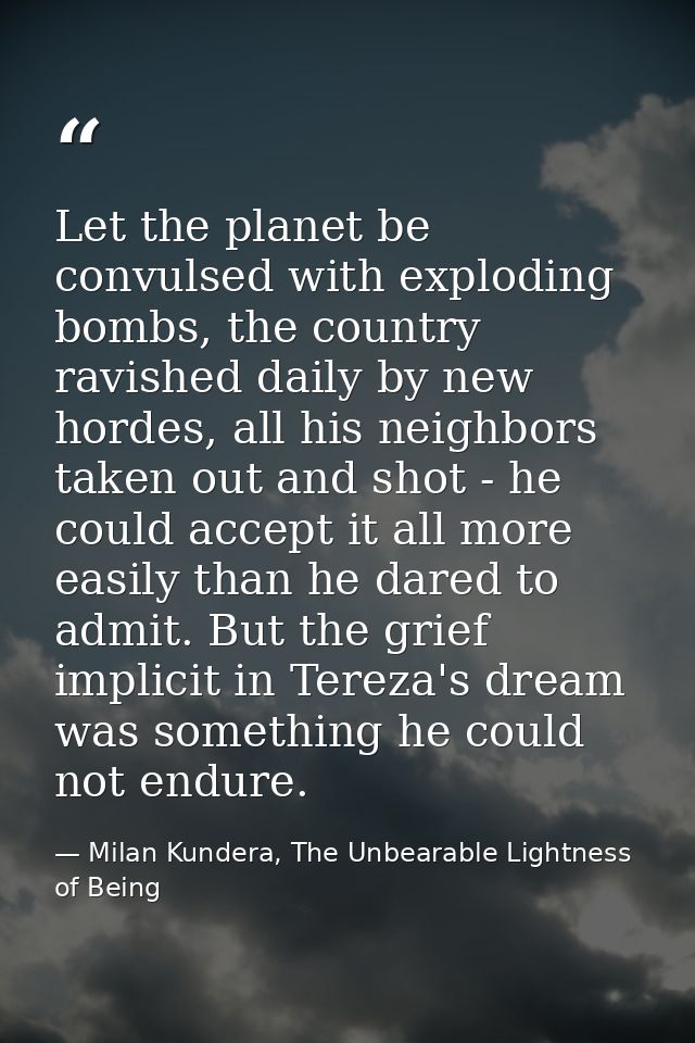 Let the planet be convulsed with exploding bombs, the country ravished daily by new hordes, all his neighbors taken out  — Milan Kundera, The Unbearable Lightness of Being