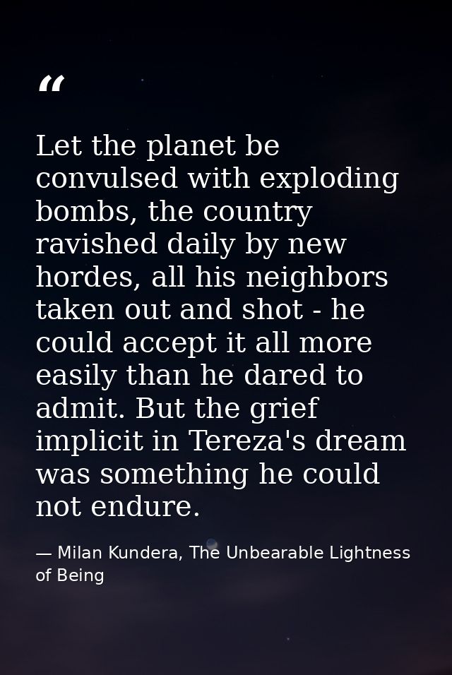 Let the planet be convulsed with exploding bombs, the country ravished daily by new hordes, all his neighbors taken out  — Milan Kundera, The Unbearable Lightness of Being
