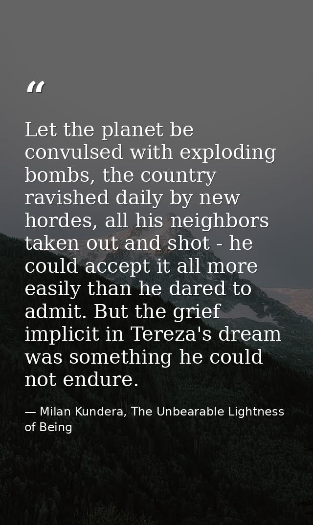 Let the planet be convulsed with exploding bombs, the country ravished daily by new hordes, all his neighbors taken out  — Milan Kundera, The Unbearable Lightness of Being