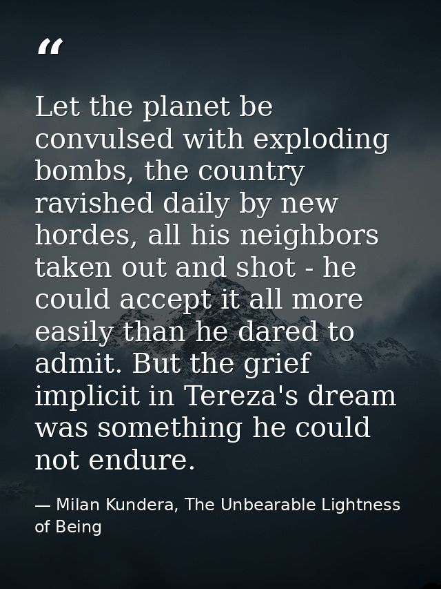Let the planet be convulsed with exploding bombs, the country ravished daily by new hordes, all his neighbors taken out  — Milan Kundera, The Unbearable Lightness of Being
