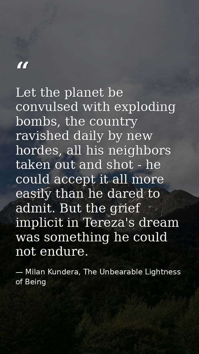 Let the planet be convulsed with exploding bombs, the country ravished daily by new hordes, all his neighbors taken out  — Milan Kundera, The Unbearable Lightness of Being