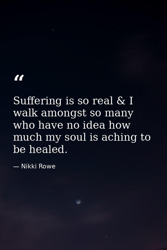 Suffering is so real & I walk amongst so many who have no idea how much my soul is aching to be healed. — Nikki Rowe