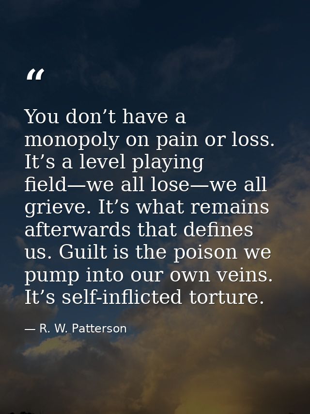 You don’t have a monopoly on pain or loss. It’s a level playing field—we all lose—we all grieve. It’s what remains after — R. W. Patterson