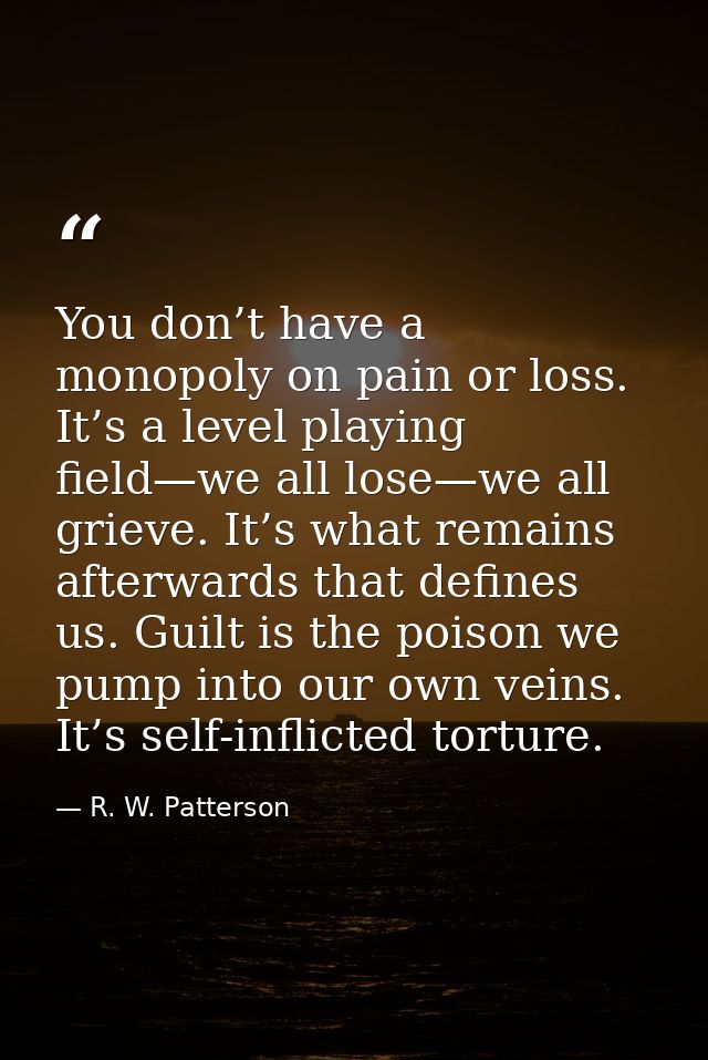 You don’t have a monopoly on pain or loss. It’s a level playing field—we all lose—we all grieve. It’s what remains after — R. W. Patterson