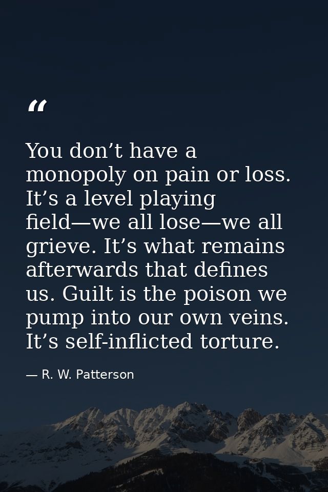 You don’t have a monopoly on pain or loss. It’s a level playing field—we all lose—we all grieve. It’s what remains after — R. W. Patterson