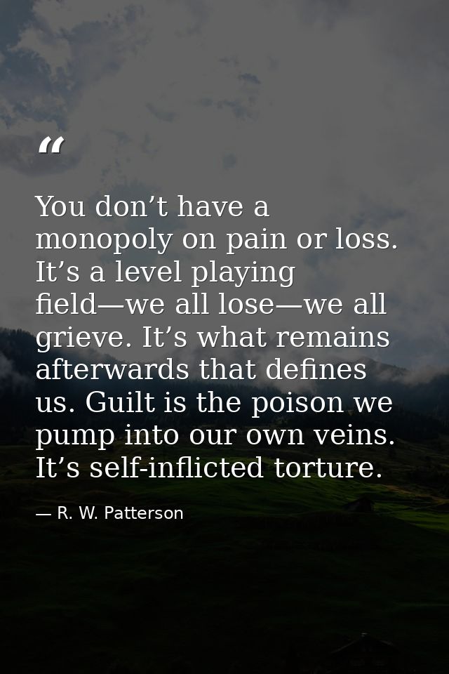 You don’t have a monopoly on pain or loss. It’s a level playing field—we all lose—we all grieve. It’s what remains after — R. W. Patterson