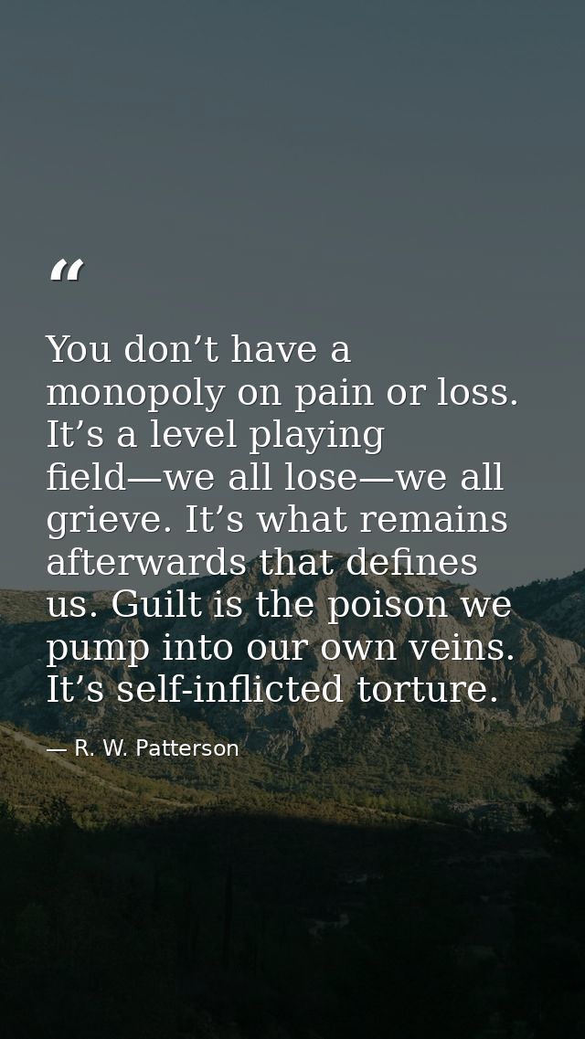 You don’t have a monopoly on pain or loss. It’s a level playing field—we all lose—we all grieve. It’s what remains after — R. W. Patterson
