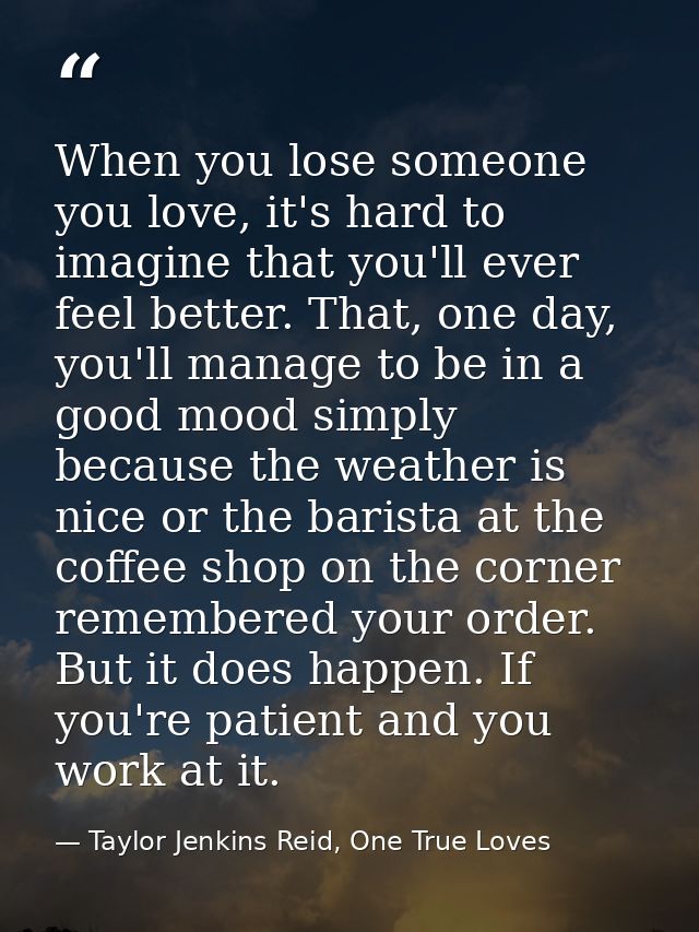 When you lose someone you love, it's hard to imagine that you'll ever feel better. That, one day, you'll manage to be in — Taylor Jenkins Reid, One True Loves
