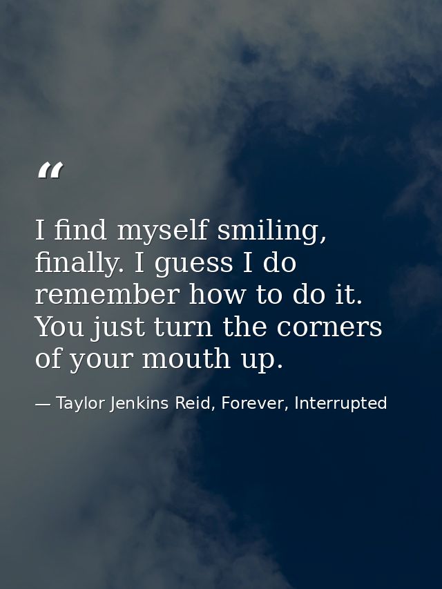 I find myself smiling, finally. I guess I do remember how to do it. You just turn the corners of your mouth up. — Taylor Jenkins Reid, Forever, Interrupted