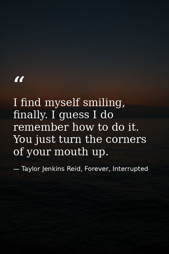 I find myself smiling, finally. I guess I do remember how to do it. You just turn the corners of your mouth up. — Taylor Jenkins Reid, Forever, Interrupted