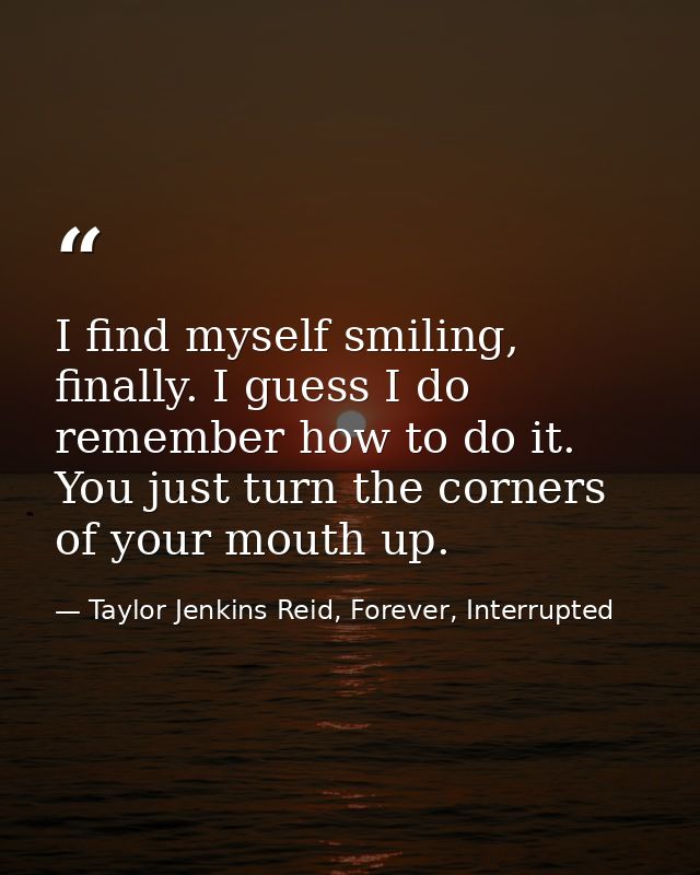 I find myself smiling, finally. I guess I do remember how to do it. You just turn the corners of your mouth up. — Taylor Jenkins Reid, Forever, Interrupted