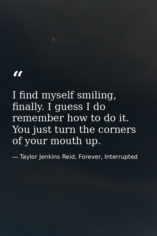 I find myself smiling, finally. I guess I do remember how to do it. You just turn the corners of your mouth up. — Taylor Jenkins Reid, Forever, Interrupted