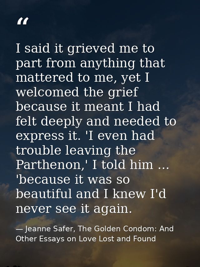 I said it grieved me to part from anything that mattered to me, yet I welcomed the grief because it meant I had felt dee — Jeanne Safer, The Golden Condom: And Other Essays on Love Lost and Found