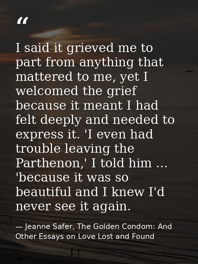 I said it grieved me to part from anything that mattered to me, yet I welcomed the grief because it meant I had felt dee — Jeanne Safer, The Golden Condom: And Other Essays on Love Lost and Found