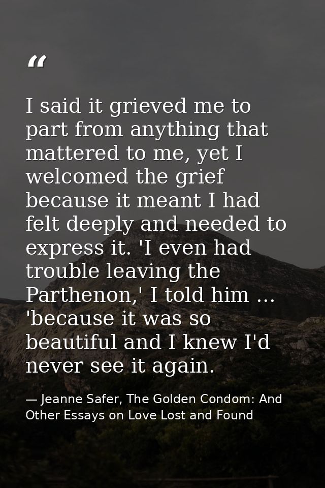 I said it grieved me to part from anything that mattered to me, yet I welcomed the grief because it meant I had felt dee — Jeanne Safer, The Golden Condom: And Other Essays on Love Lost and Found