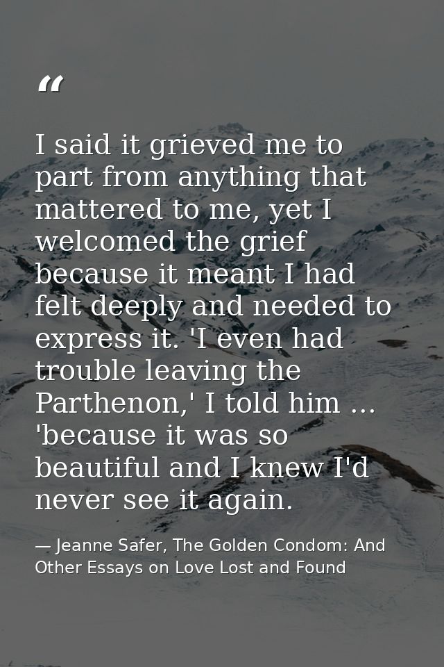 I said it grieved me to part from anything that mattered to me, yet I welcomed the grief because it meant I had felt dee — Jeanne Safer, The Golden Condom: And Other Essays on Love Lost and Found