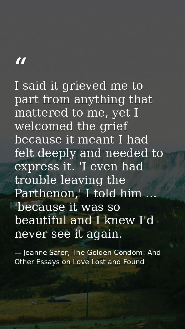 I said it grieved me to part from anything that mattered to me, yet I welcomed the grief because it meant I had felt dee — Jeanne Safer, The Golden Condom: And Other Essays on Love Lost and Found