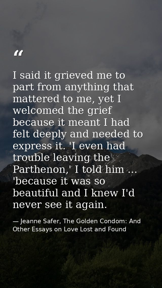 I said it grieved me to part from anything that mattered to me, yet I welcomed the grief because it meant I had felt dee — Jeanne Safer, The Golden Condom: And Other Essays on Love Lost and Found