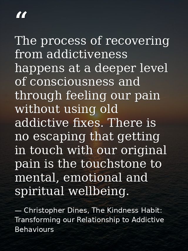 The process of recovering from addictiveness happens at a deeper level of consciousness and through feeling our pain wit — Christopher Dines, The Kindness Habit: Transforming our Relationship to Addictive Behaviours