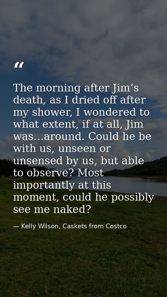 The morning after Jim’s death, as I dried off after my shower, I wondered to what extent, if at all, Jim was…around. Cou — Kelly Wilson, Caskets from Costco