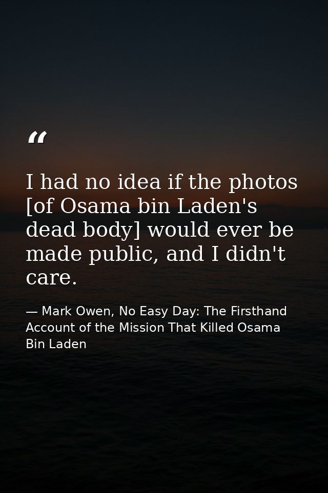 I had no idea if the photos [of Osama bin Laden's dead body] would ever be made public, and I didn't care. — Mark Owen, No Easy Day: The Firsthand Account of the Mission That Killed Osama Bin Laden