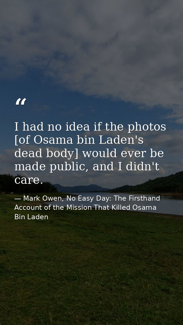 I had no idea if the photos [of Osama bin Laden's dead body] would ever be made public, and I didn't care. — Mark Owen, No Easy Day: The Firsthand Account of the Mission That Killed Osama Bin Laden