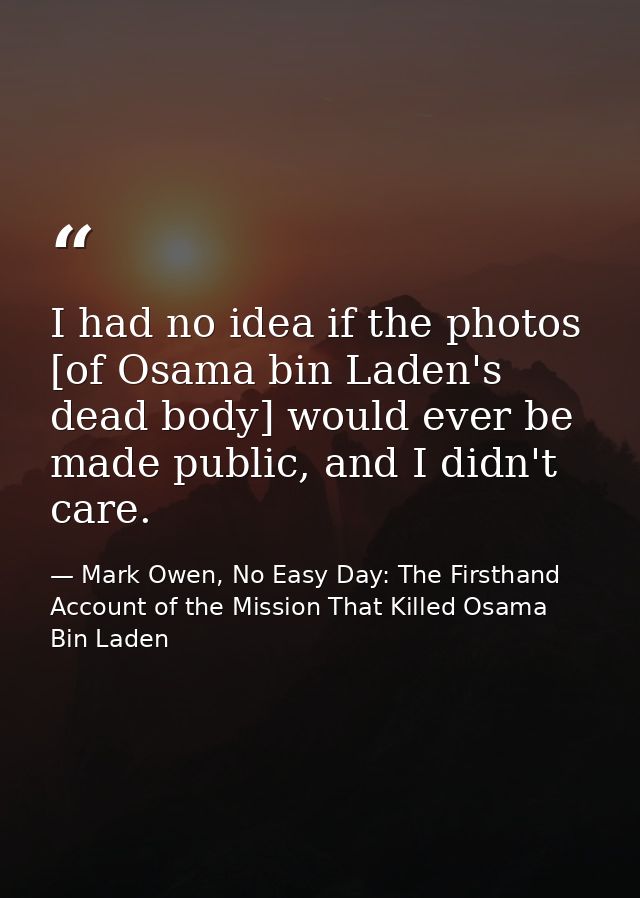 I had no idea if the photos [of Osama bin Laden's dead body] would ever be made public, and I didn't care. — Mark Owen, No Easy Day: The Firsthand Account of the Mission That Killed Osama Bin Laden