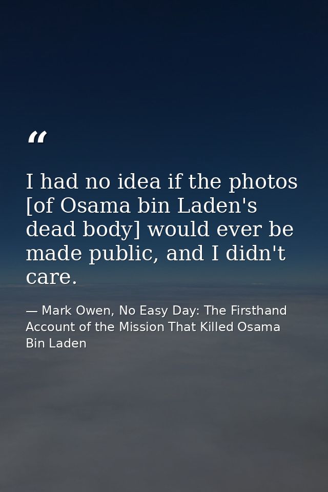 I had no idea if the photos [of Osama bin Laden's dead body] would ever be made public, and I didn't care. — Mark Owen, No Easy Day: The Firsthand Account of the Mission That Killed Osama Bin Laden