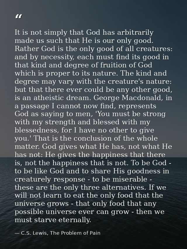 It is not simply that God has arbitrarily made us such that He is our only good. Rather God is the only good of all crea — C.S. Lewis, The Problem of Pain