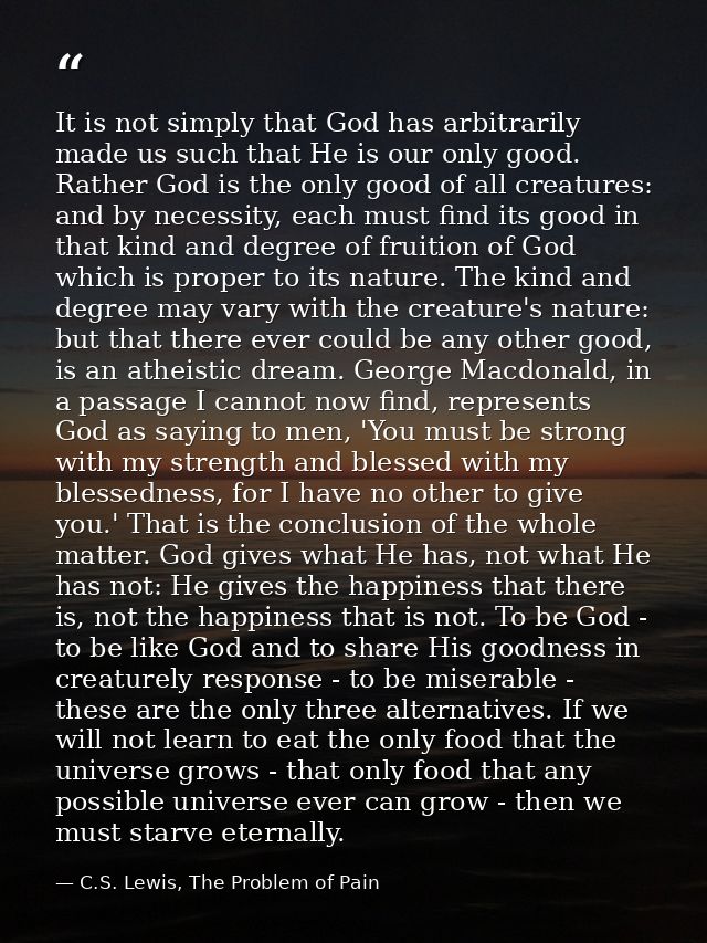 It is not simply that God has arbitrarily made us such that He is our only good. Rather God is the only good of all crea — C.S. Lewis, The Problem of Pain