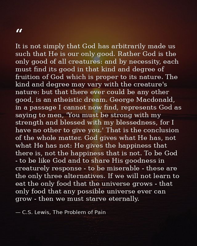 It is not simply that God has arbitrarily made us such that He is our only good. Rather God is the only good of all crea — C.S. Lewis, The Problem of Pain