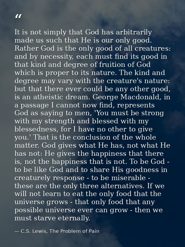 It is not simply that God has arbitrarily made us such that He is our only good. Rather God is the only good of all crea — C.S. Lewis, The Problem of Pain